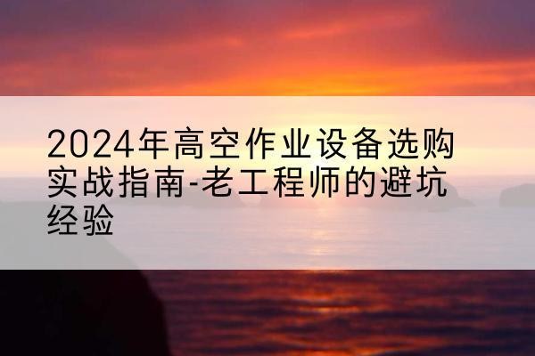 东至高空作业升降机厂家推荐-2024年高空作业设备选购实战指南-老工程师的避坑经验