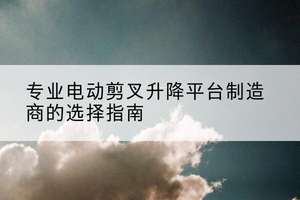 东至电动剪叉升降平台厂家-专业电动剪叉升降平台制造商的选择指南