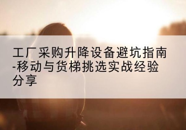 东至移动式升降机怎么选-工厂采购升降设备避坑指南-移动与货梯挑选实战经验分享