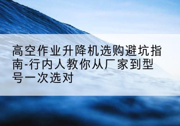 东至升降平台厂家-高空作业升降机选购避坑指南-行内人教你从厂家到型号一次选对
