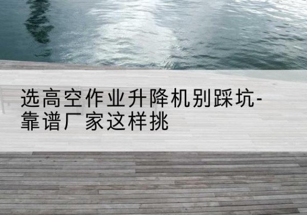 东至剪叉式升降机厂家-选高空作业升降机别踩坑-靠谱厂家这样挑