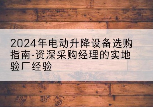 东至电动剪叉升降平台厂家-2024年电动升降设备选购指南-资深采购经理的实地验厂经验