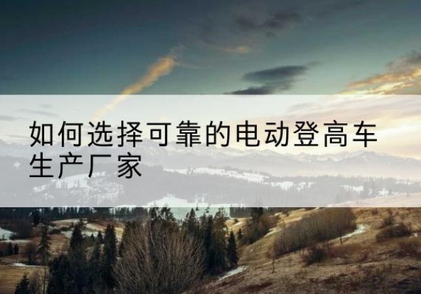 东至电动登高车厂家-如何选择可靠的电动登高车生产厂家