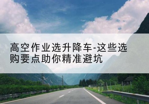 东至升降车厂家-高空作业选升降车-这些选购要点助你*避坑