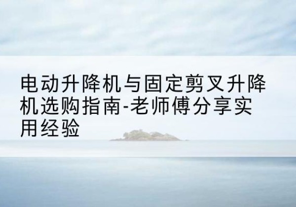 东至电动升降机怎么选-电动升降机与固定剪叉升降机选购指南-老师傅分享实用经验