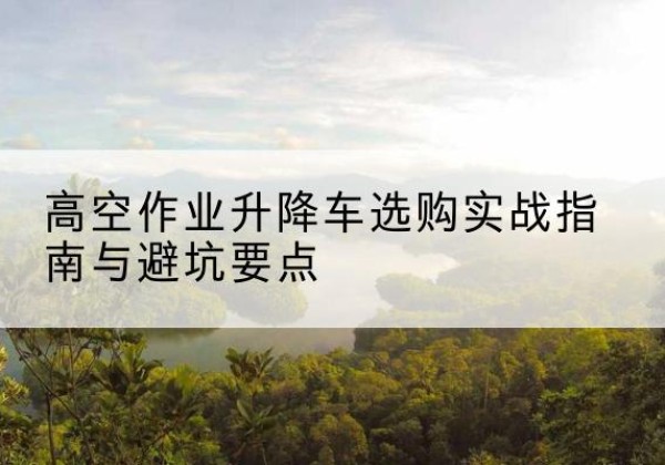东至升降车怎么选-高空作业升降车选购实战指南与避坑要点