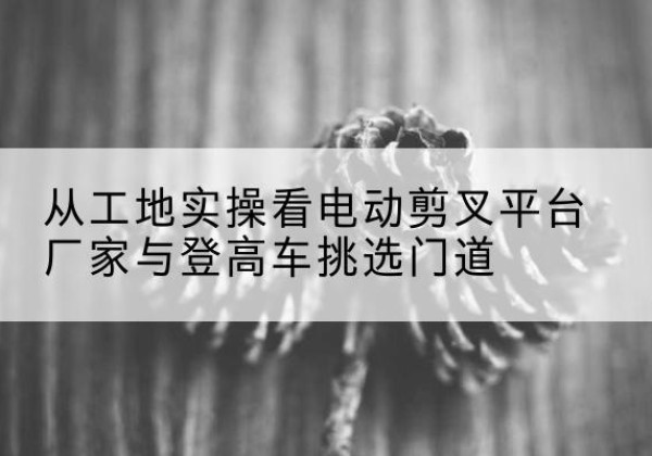 东至电动剪叉升降平台厂家-从工地实操看电动剪叉平台厂家与登高车挑选门道