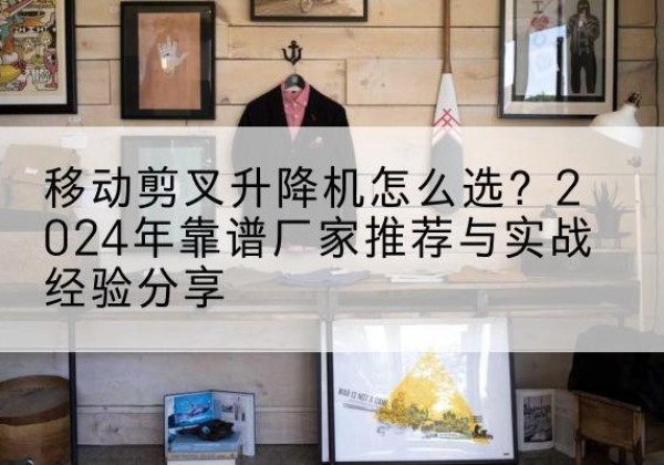 东至升降平台厂家推荐-移动剪叉升降机怎么选？2024年靠谱厂家推荐与实战经验分享
