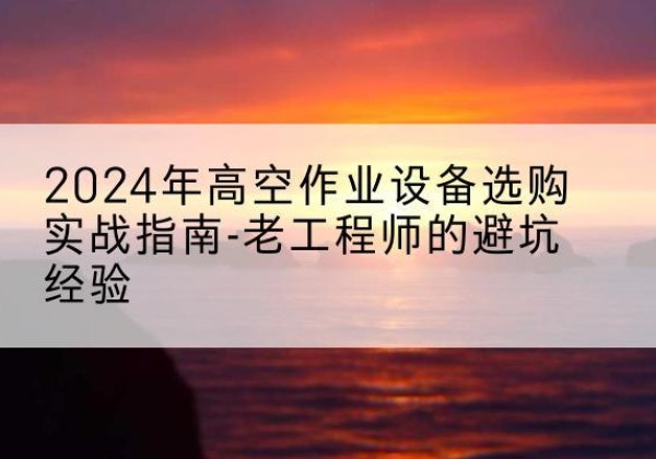 东至高空作业升降机厂家推荐-2024年高空作业设备选购实战指南-老工程师的避坑经验