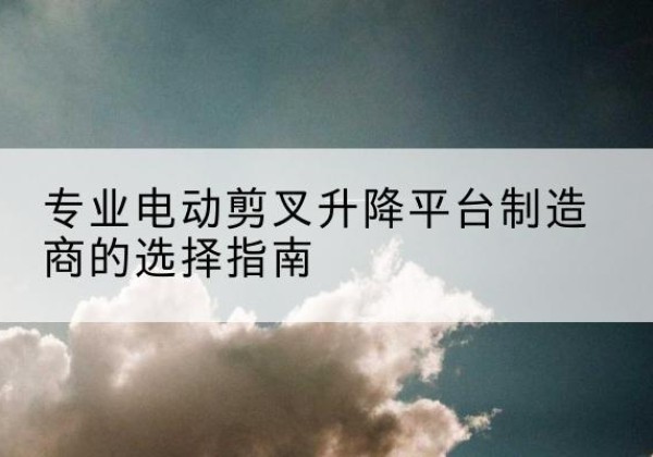 东至电动剪叉升降平台厂家-专业电动剪叉升降平台制造商的选择指南
